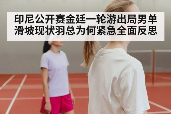 印尼公开赛金廷一轮游出局男单滑坡现状羽总为何紧急全面反思